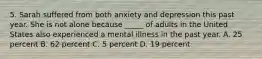 5. Sarah suffered from both anxiety and depression this past year. She is not alone because _____ of adults in the United States also experienced a mental illness in the past year. A. 25 percent B. 62 percent C. 5 percent D. 19 percent