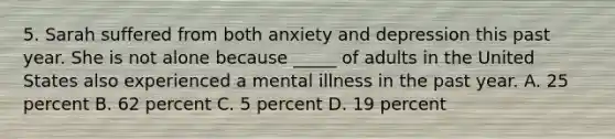 5. Sarah suffered from both anxiety and depression this past year. She is not alone because _____ of adults in the United States also experienced a mental illness in the past year. A. 25 percent B. 62 percent C. 5 percent D. 19 percent