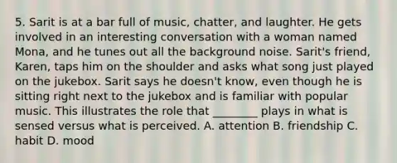 5. Sarit is at a bar full of music, chatter, and laughter. He gets involved in an interesting conversation with a woman named Mona, and he tunes out all the background noise. Sarit's friend, Karen, taps him on the shoulder and asks what song just played on the jukebox. Sarit says he doesn't know, even though he is sitting right next to the jukebox and is familiar with popular music. This illustrates the role that ________ plays in what is sensed versus what is perceived. A. attention B. friendship C. habit D. mood