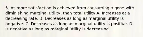 5. As more satisfaction is achieved from consuming a good with diminishing marginal utility, then total utility A. Increases at a decreasing rate. B. Decreases as long as marginal utility is negative. C. Decreases as long as marginal utility is positive. D. Is negative as long as marginal utility is decreasing.