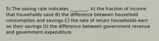 5) The saving rate indicates ________. A) the fraction of income that households save B) the difference between household consumption and savings C) the rate of return households earn on their savings D) the difference between government revenue and government expenditure