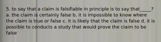 5. to say that a claim is falsifiable in principle is to say that_____? a. the claim is certainly false b. it is impossible to know where the claim is true or false c. it is likely that the claim is false d. it is possible to conducts a study that would prove the claim to be false