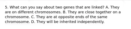 5. What can you say about two genes that are linked? A. They are on different chromosomes. B. They are close together on a chromosome. C. They are at opposite ends of the same chromosome. D. They will be inherited independently.