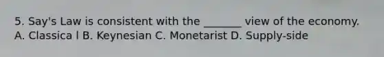 5. Say's Law is consistent with the _______ view of the economy. A. Classica l B. Keynesian C. Monetarist D. Supply-side