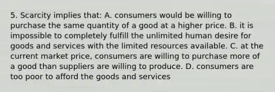 5. Scarcity implies that: A. consumers would be willing to purchase the same quantity of a good at a higher price. B. it is impossible to completely fulfill the unlimited human desire for goods and services with the limited resources available. C. at the current market price, consumers are willing to purchase more of a good than suppliers are willing to produce. D. consumers are too poor to afford the goods and services