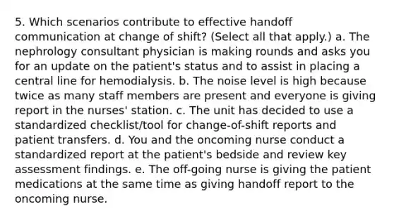 5. Which scenarios contribute to effective handoff communication at change of shift? (Select all that apply.) a. The nephrology consultant physician is making rounds and asks you for an update on the patient's status and to assist in placing a central line for hemodialysis. b. The noise level is high because twice as many staff members are present and everyone is giving report in the nurses' station. c. The unit has decided to use a standardized checklist/tool for change-of-shift reports and patient transfers. d. You and the oncoming nurse conduct a standardized report at the patient's bedside and review key assessment findings. e. The off-going nurse is giving the patient medications at the same time as giving handoff report to the oncoming nurse.