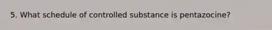 5. What schedule of controlled substance is pentazocine?