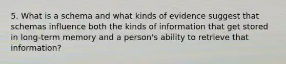 5. What is a schema and what kinds of evidence suggest that schemas influence both the kinds of information that get stored in long-term memory and a person's ability to retrieve that information?