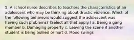 5. A school nurse describes to teachers the characteristics of an adolescent who may be thinking about drastic violence. Which of the following behaviors would suggest the adolescent was having such problems? (Select all that apply.) a. Being a gang member b. Damaging property c. Leaving the scene if another student is being bullied or hurt d. Mood swings