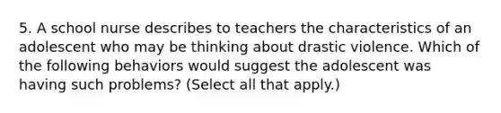 5. A school nurse describes to teachers the characteristics of an adolescent who may be thinking about drastic violence. Which of the following behaviors would suggest the adolescent was having such problems? (Select all that apply.)