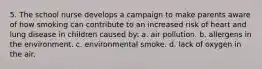 5. The school nurse develops a campaign to make parents aware of how smoking can contribute to an increased risk of heart and lung disease in children caused by: a. air pollution. b. allergens in the environment. c. environmental smoke. d. lack of oxygen in the air.