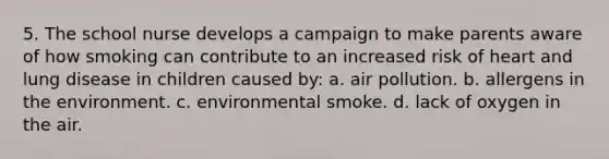 5. The school nurse develops a campaign to make parents aware of how smoking can contribute to an increased risk of heart and lung disease in children caused by: a. air pollution. b. allergens in the environment. c. environmental smoke. d. lack of oxygen in the air.