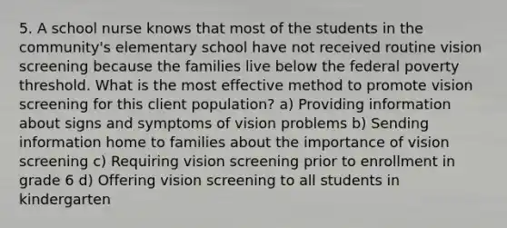 5. A school nurse knows that most of the students in the community's elementary school have not received routine vision screening because the families live below the federal poverty threshold. What is the most effective method to promote vision screening for this client population? a) Providing information about signs and symptoms of vision problems b) Sending information home to families about the importance of vision screening c) Requiring vision screening prior to enrollment in grade 6 d) Offering vision screening to all students in kindergarten