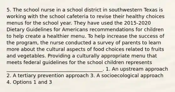 5. The school nurse in a school district in southwestern Texas is working with the school cafeteria to revise their healthy choices menus for the school year. They have used the 2015-2020 Dietary Guidelines for Americans recommendations for children to help create a healthier menu. To help increase the success of the program, the nurse conducted a survey of parents to learn more about the cultural aspects of food choices related to fruits and vegetables. Providing a culturally appropriate menu that meets federal guidelines for the school children represents _______________________________________. 1. An upstream approach 2. A tertiary prevention approach 3. A socioecological approach 4. Options 1 and 3