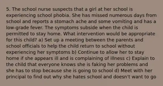 5. The school nurse suspects that a girl at her school is experiencing school phobia. She has missed numerous days from school and reports a stomach ache and some vomiting and has a low-grade fever. The symptoms subside when the child is permitted to stay home. What intervention would be appropriate for this child? a) Set up a meeting between the parents and school officials to help the child return to school without experiencing her symptoms b) Continue to allow her to stay home if she appears ill and is complaining of illness c) Explain to the child that everyone knows she is faking her problems and she has to stop because she is going to school d) Meet with her principal to find out why she hates school and doesn't want to go