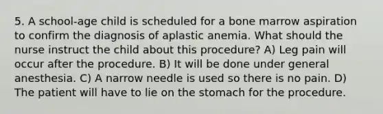 5. A school-age child is scheduled for a bone marrow aspiration to confirm the diagnosis of aplastic anemia. What should the nurse instruct the child about this procedure? A) Leg pain will occur after the procedure. B) It will be done under general anesthesia. C) A narrow needle is used so there is no pain. D) The patient will have to lie on the stomach for the procedure.