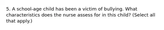 5. A school-age child has been a victim of bullying. What characteristics does the nurse assess for in this child? (Select all that apply.)