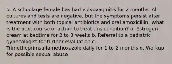 5. A schoolage female has had vulvovaginitis for 2 months. All cultures and tests are negative, but the symptoms persist after treatment with both topical antibiotics and oral amoxicillin. What is the next course of action to treat this condition? a. Estrogen cream at bedtime for 2 to 3 weeks b. Referral to a pediatric gynecologist for further evaluation c. Trimethoprimsulfamethoxazole daily for 1 to 2 months d. Workup for possible sexual abuse