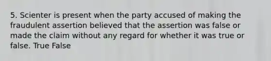 5. Scienter is present when the party accused of making the fraudulent assertion believed that the assertion was false or made the claim without any regard for whether it was true or false. True False