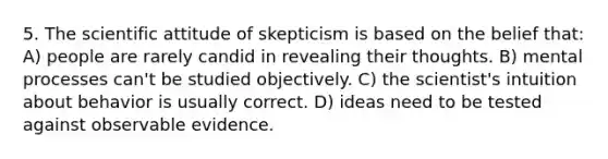 5. The scientific attitude of skepticism is based on the belief that: A) people are rarely candid in revealing their thoughts. B) mental processes can't be studied objectively. C) the scientist's intuition about behavior is usually correct. D) ideas need to be tested against observable evidence.