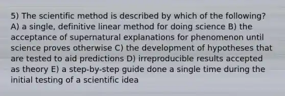 5) The scientific method is described by which of the following? A) a single, definitive linear method for doing science B) the acceptance of supernatural explanations for phenomenon until science proves otherwise C) the development of hypotheses that are tested to aid predictions D) irreproducible results accepted as theory E) a step-by-step guide done a single time during the initial testing of a scientific idea