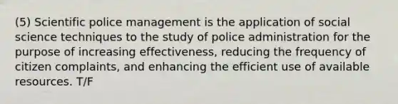 (5) Scientific police management is the application of social science techniques to the study of police administration for the purpose of increasing effectiveness, reducing the frequency of citizen complaints, and enhancing the efficient use of available resources. T/F