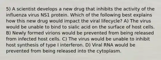 5) A scientist develops a new drug that inhibits the activity of the influenza virus NS1 protein. Which of the following best explains how this new drug would impact the viral lifecycle?﻿﻿﻿ A) The virus would be unable to bind to sialic acid on the surface of host cells. B) ﻿﻿﻿Newly formed virions would be prevented from being released from infected host cells. C) The virus would be unable to inhibit host synthesis of type I interferon. D) Viral RNA would be prevented from being released into the cytoplasm.