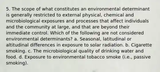 5. The scope of what constitutes an environmental determinant is generally restricted to external physical, chemical and microbiological exposures and processes that affect individuals and the community at large, and that are beyond their immediate control. Which of the following are not considered environmental determinants? a. Seasonal, latitudinal or altitudinal differences in exposure to solar radiation. b. Cigarette smoking. c. The microbiological quality of drinking water and food. d. Exposure to environmental tobacco smoke (i.e., passive smoking).