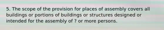 5. The scope of the provision for places of assembly covers all buildings or portions of buildings or structures designed or intended for the assembly of ? or more persons.