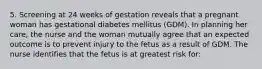 5. Screening at 24 weeks of gestation reveals that a pregnant woman has gestational diabetes mellitus (GDM). In planning her care, the nurse and the woman mutually agree that an expected outcome is to prevent injury to the fetus as a result of GDM. The nurse identifies that the fetus is at greatest risk for: