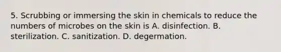 5. Scrubbing or immersing the skin in chemicals to reduce the numbers of microbes on the skin is A. disinfection. B. sterilization. C. sanitization. D. degermation.