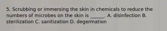 5. Scrubbing or immersing the skin in chemicals to reduce the numbers of microbes on the skin is ______. A. disinfection B. sterilization C. sanitization D. degermation