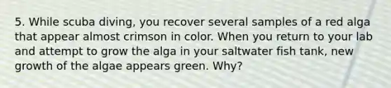 5. While scuba diving, you recover several samples of a red alga that appear almost crimson in color. When you return to your lab and attempt to grow the alga in your saltwater fish tank, new growth of the algae appears green. Why?