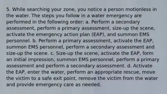 5. While searching your zone, you notice a person motionless in the water. The steps you follow in a water emergency are performed in the following order: a. Perform a secondary assessment, perform a primary assessment, size-up the scene, activate the emergency action plan (EAP), and summon EMS personnel. b. Perform a primary assessment, activate the EAP, summon EMS personnel, perform a secondary assessment and size-up the scene. c. Size-up the scene, activate the EAP, form an initial impression, summon EMS personnel, perform a primary assessment and perform a secondary assessment. d. Activate the EAP, enter the water, perform an appropriate rescue, move the victim to a safe exit point, remove the victim from the water and provide emergency care as needed.