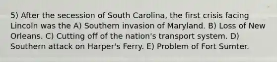 5) After the secession of South Carolina, the first crisis facing Lincoln was the A) Southern invasion of Maryland. B) Loss of New Orleans. C) Cutting off of the nation's transport system. D) Southern attack on Harper's Ferry. E) Problem of Fort Sumter.