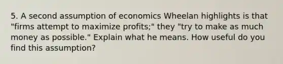 5. A second assumption of economics Wheelan highlights is that "firms attempt to maximize profits;" they "try to make as much money as possible." Explain what he means. How useful do you find this assumption?