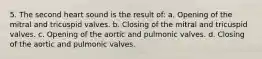 5. The second heart sound is the result of: a. Opening of the mitral and tricuspid valves. b. Closing of the mitral and tricuspid valves. c. Opening of the aortic and pulmonic valves. d. Closing of the aortic and pulmonic valves.