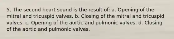 5. The second heart sound is the result of: a. Opening of the mitral and tricuspid valves. b. Closing of the mitral and tricuspid valves. c. Opening of the aortic and pulmonic valves. d. Closing of the aortic and pulmonic valves.