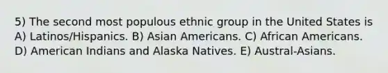 5) The second most populous ethnic group in the United States is A) Latinos/Hispanics. B) Asian Americans. C) African Americans. D) American Indians and Alaska Natives. E) Austral-Asians.