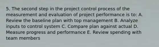 5. The second step in the project control process of the measurement and evaluation of project performance is to: A. Review the baseline plan with top management B. Analyze inputs to control system C. Compare plan against actual D. Measure progress and performance E. Review spending with team members