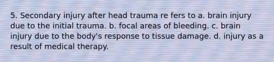 5. Secondary injury after head trauma re fers to a. brain injury due to the initial trauma. b. focal areas of bleeding. c. brain injury due to the body's response to tissue damage. d. injury as a result of medical therapy.