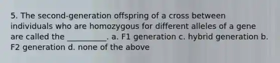 5. The second-generation offspring of a cross between individuals who are homozygous for different alleles of a gene are called the __________. a. F1 generation c. hybrid generation b. F2 generation d. none of the above