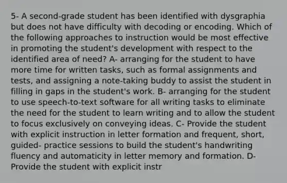 5- A second-grade student has been identified with dysgraphia but does not have difficulty with decoding or encoding. Which of the following approaches to instruction would be most effective in promoting the student's development with respect to the identified area of need? A- arranging for the student to have more time for written tasks, such as formal assignments and tests, and assigning a note-taking buddy to assist the student in filling in gaps in the student's work. B- arranging for the student to use speech-to-text software for all writing tasks to eliminate the need for the student to learn writing and to allow the student to focus exclusively on conveying ideas. C- Provide the student with explicit instruction in letter formation and frequent, short, guided- practice sessions to build the student's handwriting fluency and automaticity in letter memory and formation. D- Provide the student with explicit instr