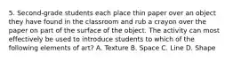 5. Second-grade students each place thin paper over an object they have found in the classroom and rub a crayon over the paper on part of the surface of the object. The activity can most effectively be used to introduce students to which of the following elements of art? A. Texture B. Space C. Line D. Shape