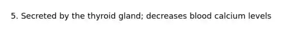5. Secreted by the thyroid gland; decreases blood calcium levels