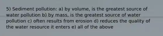 5) Sediment pollution: a) by volume, is the greatest source of water pollution b) by mass, is the greatest source of water pollution c) often results from erosion d) reduces the quality of the water resource it enters e) all of the above