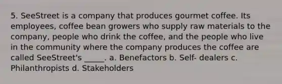 5. SeeStreet is a company that produces gourmet coffee. Its employees, coffee bean growers who supply raw materials to the company, people who drink the coffee, and the people who live in the community where the company produces the coffee are called SeeStreet's _____. a. Benefactors b. Self- dealers c. Philanthropists d. Stakeholders