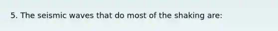 5. The seismic waves that do most of the shaking are: