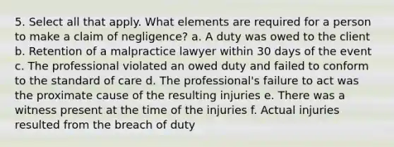 5. Select all that apply. What elements are required for a person to make a claim of negligence? a. A duty was owed to the client b. Retention of a malpractice lawyer within 30 days of the event c. The professional violated an owed duty and failed to conform to the standard of care d. The professional's failure to act was the proximate cause of the resulting injuries e. There was a witness present at the time of the injuries f. Actual injuries resulted from the breach of duty