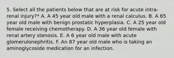 5. Select all the patients below that are at risk for acute intra-renal injury?* A. A 45 year old male with a renal calculus. B. A 65 year old male with benign prostatic hyperplasia. C. A 25 year old female receiving chemotherapy. D. A 36 year old female with renal artery stenosis. E. A 6 year old male with acute glomerulonephritis. F. An 87 year old male who is taking an aminoglycoside medication for an infection.